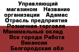 Управляющий магазином › Название организации ­ Адамас › Отрасль предприятия ­ Розничная торговля › Минимальный оклад ­ 1 - Все города Работа » Вакансии   . Белгородская обл.